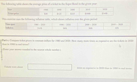 The following table shows the average price of a ticket to the Super Bowl in the given year:
This exercise uses the following inflation table, which shows inflation over the given period:
   
Part e. Compare ticket prices in constant dollars for 1980 and 2020. How many more times as expensive are the tickets in 2020
: than in 1980 in real terms?
7 (Enter your answer rounded to the nearest whole number.)
Tickets were about times as expensive in 2020 than in 1980 in real terms.