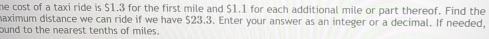 he cost of a taxi ride is $1.3 for the first mile and $1.1 for each additional mile or part thereof. Find the 
maximum distance we can ride if we have $23.3. Enter your answer as an integer or a decimal. If needed, 
ound to the nearest tenths of miles.