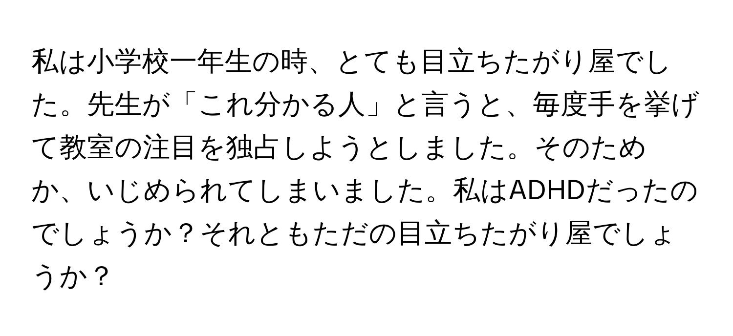 私は小学校一年生の時、とても目立ちたがり屋でした。先生が「これ分かる人」と言うと、毎度手を挙げて教室の注目を独占しようとしました。そのためか、いじめられてしまいました。私はADHDだったのでしょうか？それともただの目立ちたがり屋でしょうか？