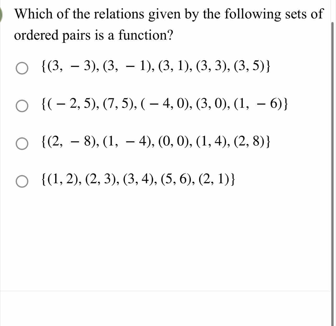 Which of the relations given by the following sets of
ordered pairs is a function?
 (3,-3),(3,-1),(3,1),(3,3),(3,5)
 (-2,5),(7,5),(-4,0),(3,0),(1,-6)
 (2,-8),(1,-4),(0,0),(1,4),(2,8)
 (1,2),(2,3),(3,4),(5,6),(2,1)