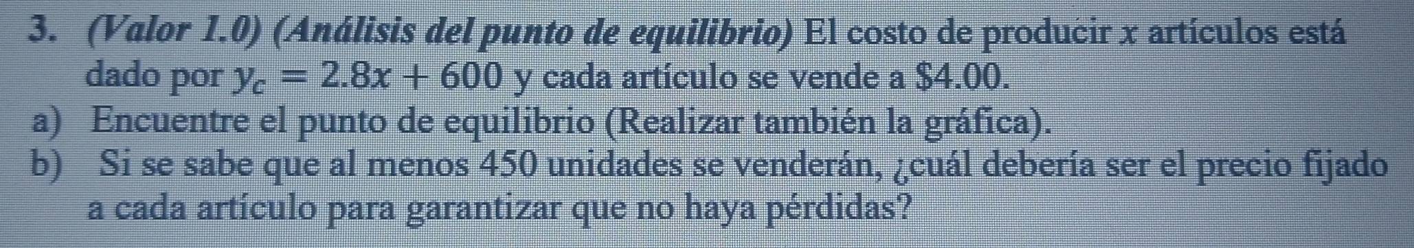 (Valor 1.0) (Análisis del punto de equilibrio) El costo de producir x artículos está 
dado por y_c=2.8x+600 y cada artículo se vende a $4.00. 
a) Encuentre el punto de equilibrio (Realizar también la gráfica). 
b) Si se sabe que al menos 450 unidades se venderán, ¿cuál debería ser el precio fijado 
a cada artículo para garantizar que no haya pérdidas?