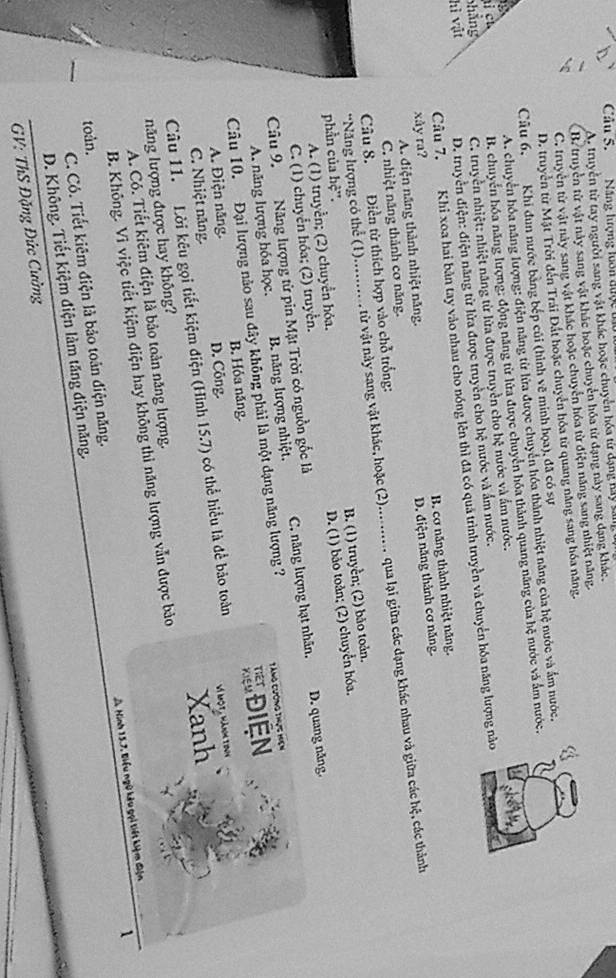 Cầu 5. Năng lượng luôn được tu
A. truyền từ tay người sang vật khác hoặc chuyển hóa từ dạng lay tan
B. truyền tử vật này sang vật khác hoặc chuyển hóa từ đạng này sang dạng khác.
C. truyền từ vật này sang vật khác hoặc chuyển hóa từ điện năng sang nhiệt năng.
D. truyền từ Mặt Trời đến Trái Đất hoặc chuyển hóa từ quang năng sang hóa năng.
Câu 6, Khi đun nước bằng bếp củi (hình vẽ minh họa), đã có sự
A. chuyển hóa năng lượng: điện nâng từ lửa được chuyển hóa thành nhiệt năng của hệ nước và ấm nước.
pháng B. chuyển hóa năng lượng: động năng từ lửa được chuyển hóa thành quang năng của hệ nước và ẩm nước.
c
hì vật C. truyền nhiệt: nhiệt năng từ lửa được truyền cho hệ nước và ẩm nước.
D. truyền điện: điện năng từ lửa được truyền cho hệ nước và ẩm nước.
Cầu 7. Khỉ xoa hai bản tay vào nhau cho nóng lên thì đã có quả trình truyền và chuyển hóa năng lượng nào
A. điện năng thành nhiệt năng. B. cơ năng thành nhiệt năng.
xåy ra?
C. nhiệt năng thành cơ năng. D. điện năng thành cơ năng.
*Năng lượng có thể (1).......... từ vật này sang vật khác, hoặc (2)........... qua lại giữa các dạng khác nhau và giữa các hệ, các thành
Câu 8. Điền từ thích hợp vào chỗ trống:
A. (1) truyền; (2) chuyển hỏa. B. (1) truyền; (2) bão toản.
phần của hệ''.
D. (1) bảo toàn; (2) chuyển hóa.
C. (1) chuyển hóa; (2) truyền.
Câu 9. Năng lượng từ pin Mặt Trời có nguồn gốc là C. năng lượng hạt nhân. D. quang năng.
A. năng lượng hóa học. B. năng lượng nhiệt.
Câu 10. Đại lượng nào sau đây không phải là một dạng năng lượng ? Tàng cương thực Hện
A. Điện năng. B. Hỏa năng. ĐIệN
C. Nhiệt năng. D. Công.
Xanh
Câu 11. Lời kêu gọi tiết kiệm điện (Hình 15.7) có thể hiểu là để bảo toàn
năng lượng được hay không?  Vị một, hành tonh
A. Có. Tiết kiêm điện là bảo toàn năng lượng.
B. Không. Vì việc tiết kiệm điện hay không thì năng lượng vẫn được bảo
1
D. Không. Tiết kiệm điện làm tăng điện năng.  A Hinh 15.7, Biểu ngữ kêu gọi tiết kiệm đện
toàn.
C. Có. Tiết kiêm điện là bảo toàn điện năng.
GV: ThS Đặng Đức Cường
