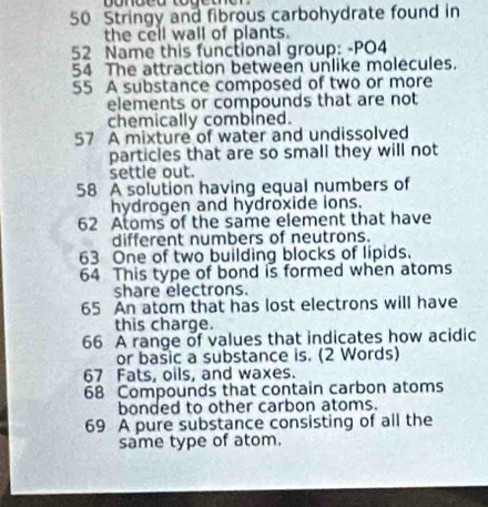 Stringy and fibrous carbohydrate found in 
the cell wall of plants. 
52 Name this functional group: -PO4 
54 The attraction between unlike molecules. 
55 A substance composed of two or more 
elements or compounds that are not 
chemically combined. 
57 A mixture of water and undissolved 
particles that are so small they will not 
settle out. 
58 A solution having equal numbers of 
hydrogen and hydroxide ions. 
62 Atoms of the same element that have 
different numbers of neutrons. 
63 One of two building blocks of lipids. 
64 This type of bond is formed when atoms 
share electrons. 
65 An atom that has lost electrons will have 
this charge. 
66 A range of values that indicates how acidic 
or basic a substance is. (2 Words)
67 Fats, oils, and waxes.
68 Compounds that contain carbon atoms 
bonded to other carbon atoms. 
69 A pure substance consisting of all the 
same type of atom.