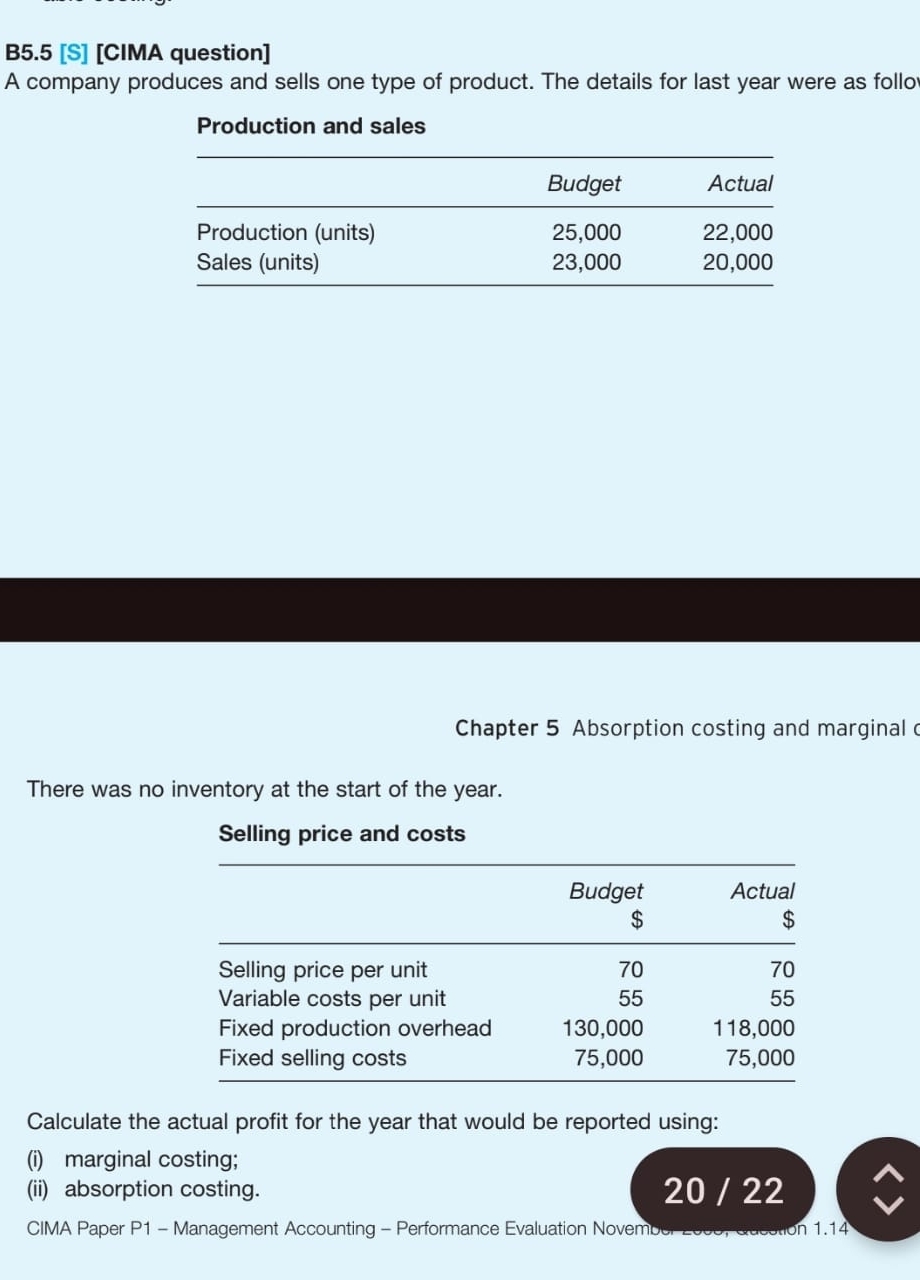 B5.5 [S] [CIMA question] 
A company produces and sells one type of product. The details for last year were as follo 
Production and sales 
Chapter 5 Absorption costing and marginal c 
There was no inventory at the start of the year. 
Calculate the actual profit for the year that would be reported using: 
(i) marginal costing; 
(ii) absorption costing. 20 / 22 
CIMA Paper P1 - Management Accounting - Performance Evaluation November 2006, Qucution 1.14