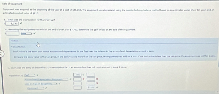 Sale of equipment 
Equipment was acquired at the beginning of the year at a cost of $31.250. The equipment was depreciated using the double-declining-balance method based on an estimated useful life of ten years and an 
extimated residual value of $610. 
a. What was the depreciation for the first year?
6,250
b. Assurning the equipment was sold at the end of year 2 for $7,700, determine the gain or loss on the sale of the equipment. 
Loss √ 
Fendtos 
* Chsca My Vra 
Book value is the asset cost minus accumulated depreciation. In the first year, the balance in the accumulated depreciation account is zero. 
Compare the book value to the sale price. If the book velue is more than the sale price, the equipment was sold for a loss. If the book value is less than the saie price, the equpment was sold for a pain. 
c Joumalize the entry on December 31 to record the sale. If an amount box does not require an entry, leave it blank. 
December 31 7.700
Accumulated Depreciation Equiamant − √ x
Ces on Saie of Eqopment √ x 
Éisment 
11:11