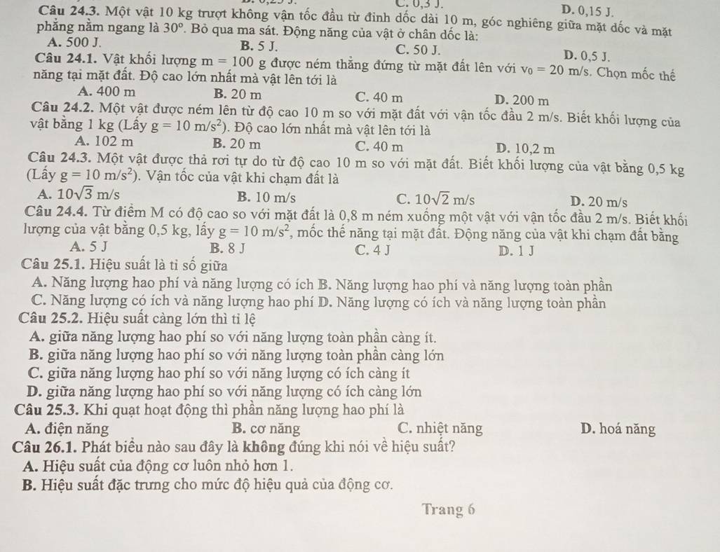 C. 0,3 J. D. 0,15 J.
Câu 24.3. Một vật 10 kg trượt không vận tốc đầu từ đỉnh dốc dài 10 m, góc nghiêng giữa mặt dốc và mặt
phẳng nằm ngang là 30°.  Bỏ qua ma sát. Động năng của vật ở chân dốc là:
A. 500 J. B. 5 J. C. 50 J. D. 0,5 J.
Câu 24.1. Vật khối lượng m=100g được ném thẳng đứng từ mặt đất lên với v_0=20m/s. Chọn mốc thế
năng tại mặt đất. Độ cao lớn nhất mà vật lên tới là
A. 400 m B. 20 m C. 40 m D. 200 m
Câu 24.2. Một vật được ném lên từ độ cao 10 m so với mặt đất với vận tốc đầu 2 m/s. Biết khối lượng của
vật bằng 1 kg (Lấy g=10m/s^2). Độ cao lớn nhất mà vật lên tới là
A. 102 m B. 20 m C. 40 m D. 10,2 m
Câu 24.3. Một vật được thả rơi tự do từ độ cao 10 m so với mặt đất. Biết khối lượng của vật bằng 0,5 kg
(Lấy g=10m/s^2).  Vận tốc của vật khi chạm đất là
A. 10sqrt(3)m/s B. 10 m/s C. 10sqrt(2)m/s D. 20 m/s
Câu 24.4. Từ điểm M có độ cao so với mặt đất là 0,8 m ném xuống một vật với vận tốc đầu 2 m/s. Biết khối
lượng của vật bằng 0,5 kg, lấy g=10m/s^2 *, mốc thế năng tại mặt đất. Động năng của vật khi chạm đất bằng
A. 5 J B. 8 J C. 4 J D. 1 J
Câu 25.1. Hiệu suất là tỉ số giữa
A. Năng lượng hao phí và năng lượng có ích B. Năng lượng hao phí và năng lượng toàn phần
C. Năng lượng có ích và năng lượng hao phí D. Năng lượng có ích và năng lượng toàn phần
Câu 25.2. Hiệu suất càng lớn thì tỉ lệ
A. giữa năng lượng hao phí so với năng lượng toàn phân càng ít.
B. giữa năng lượng hao phí so với năng lượng toàn phần càng lớn
C. giữa năng lượng hao phí so với năng lượng có ích càng ít
D. giữa năng lượng hao phí so với năng lượng có ích càng lớn
Câu 25.3. Khi quạt hoạt động thì phần năng lượng hao phí là
A. điện năng B. cơ năng C. nhiệt năng D. hoá năng
Câu 26.1. Phát biểu nào sau đây là không đúng khi nói về hiệu suất?
A. Hiệu suất của động cơ luôn nhỏ hơn 1.
B. Hiệu suất đặc trưng cho mức độ hiệu quả của động cơ.
Trang 6