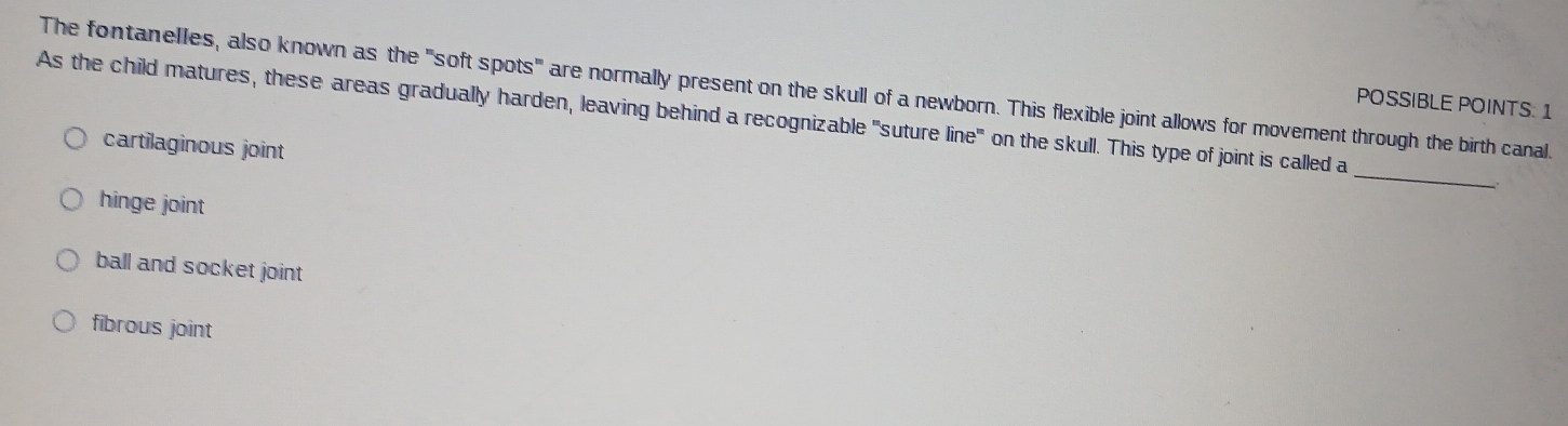 The fontanelles, also known as the "soft spots" are normally present on the skull of a newborn. This flexible joint allows for movement through the birth canal.
POSSIBLE POINTS: 1
As the child matures, these areas gradually harden, leaving behind a recognizable "suture line" on the skull. This type of joint is called a
_
cartilaginous joint
hinge joint
ball and socket joint
fibrous joint