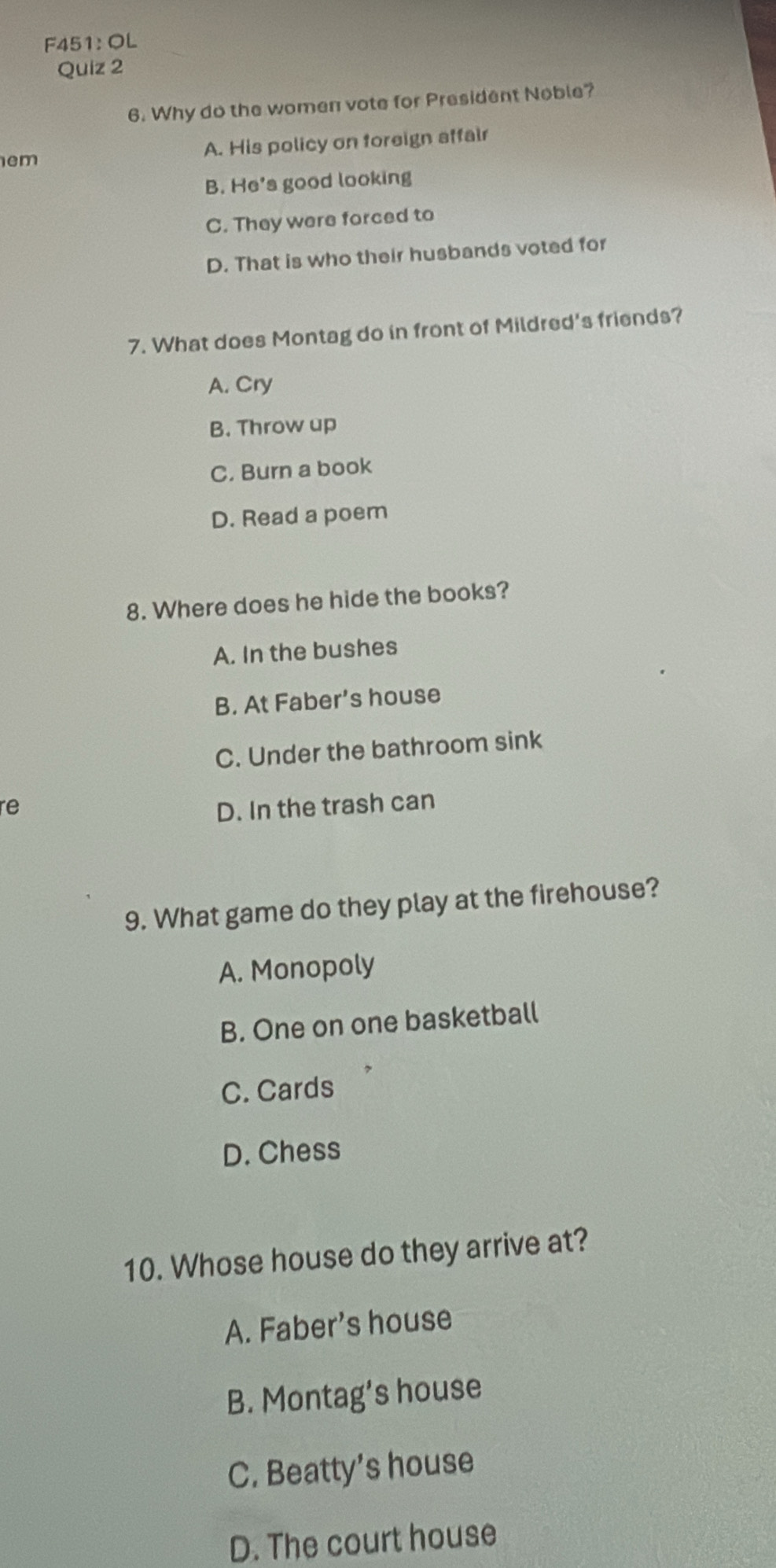 F451: OL
Quiz 2
6. Why do the women vote for President Noble?
em A. His policy on foreign affair
B. He's good looking
C. They were forced to
D. That is who their husbands voted for
7. What does Montag do in front of Mildred's friends?
A. Cry
B. Throw up
C. Burn a book
D. Read a poem
8. Where does he hide the books?
A. In the bushes
B. At Faber’s house
C. Under the bathroom sink
re D. In the trash can
9. What game do they play at the firehouse?
A. Monopoly
B. One on one basketball
C. Cards
D. Chess
10. Whose house do they arrive at?
A. Faber's house
B. Montag’s house
C. Beatty’s house
D. The court house