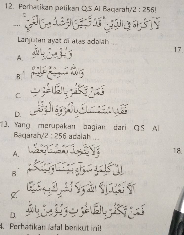 Perhatikan petikan Q.S Al Baqarah /2:256!. 
.. COIST
Lanjutan ayat di atas adalah ....
17.
A.
B.
C.

D
13. Yang merupakan bagian dari Q.S Al
Baqarah, /2:256 adalah ....
A.
18.
B.
V
D.
g 
4. Perhatikan lafal berikut ini!