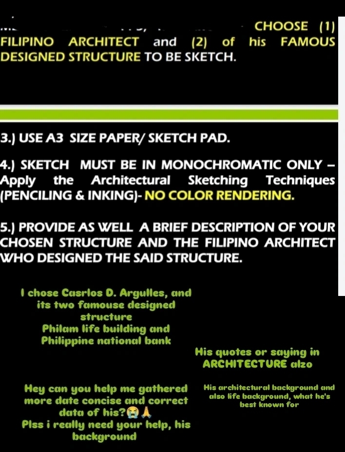 CHOOSE (1) 
FILIPINO ARCHITECT and (2) of his FAMOUS 
DESIGNED STRUCTURE TO BE SKETCH. 
3.) USE A3 SIZE PAPER/ SKETCH PAD. 
4.) SKETCH MUST BE IN MONOCHROMATIC ONLY - 
Apply the Architectural Sketching Techniques 
(PENCILING & INKING)- NO COLOR RENDERING. 
5.) PROVIDE AS WELL A BRIEF DESCRIPTION OF YOUR 
CHOSEN STRUCTURE AND THE FILIPINO ARCHITECT 
WHO DESIGNED THE SAID STRUCTURE. 
I chose Casrlos D. Argulles, and 
its two famouse designed 
structure 
Philam life building and 
Philippine national bank 
His quotes or saying in 
ARCHITECTURE alzo 
Hey can you help me gathered His architectural background and 
more date concise and correct also life background, what he's 
best known for 
data of his? 
Plss i really need your help, his 
background