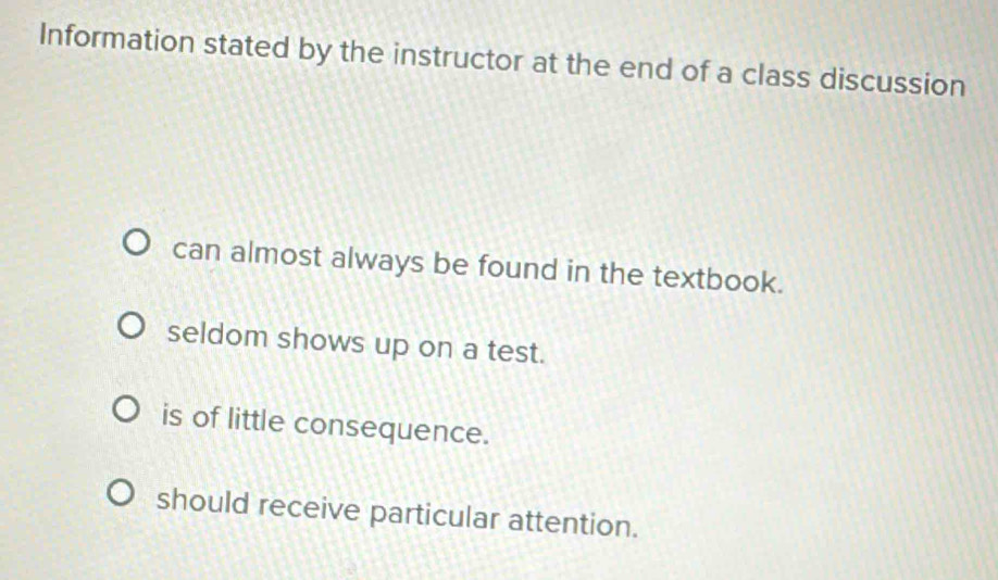 Information stated by the instructor at the end of a class discussion
can almost always be found in the textbook.
seldom shows up on a test.
is of little consequence.
should receive particular attention.