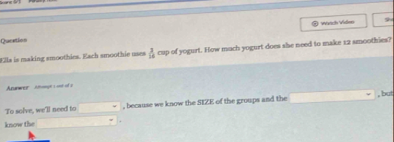 Wirtch Video 
Queation 
Ella is making smoothies. Each smoothie uses  3/16 cup of yogurt. How much yogurt does she need to make 12 smoothies? 
Anawer Amompe s out of 2 
To solve, we'll need to downarrow , because we know the SIZE of the groups and the , but 
know the □  w