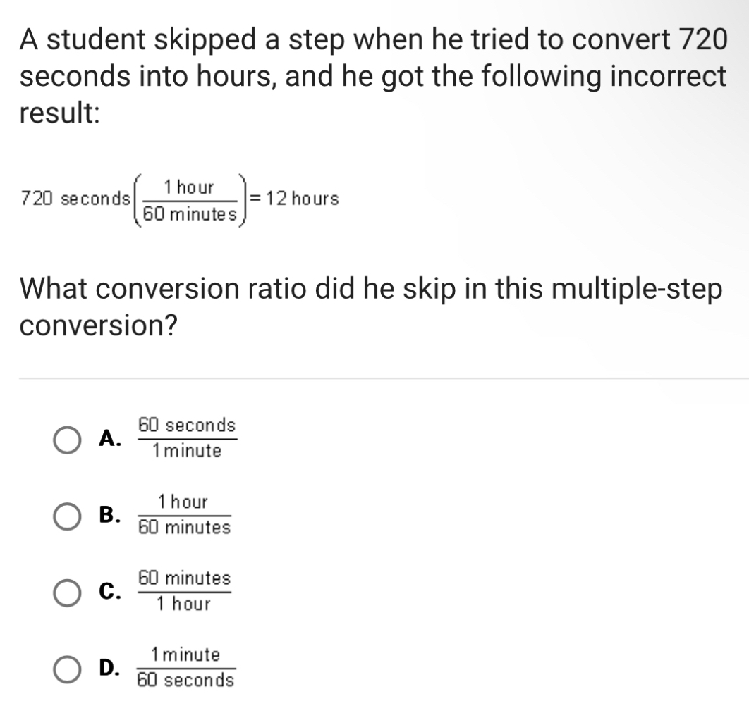 A student skipped a step when he tried to convert 720
seconds into hours, and he got the following incorrect
result:
720 seconds ( 1hour/60minutes )=12hours
What conversion ratio did he skip in this multiple-step
conversion?
A.  60sec onds/1minute 
B.  1hour/60minutes 
C.  60minutes/1hour 
D.  1minute/60sec onds 