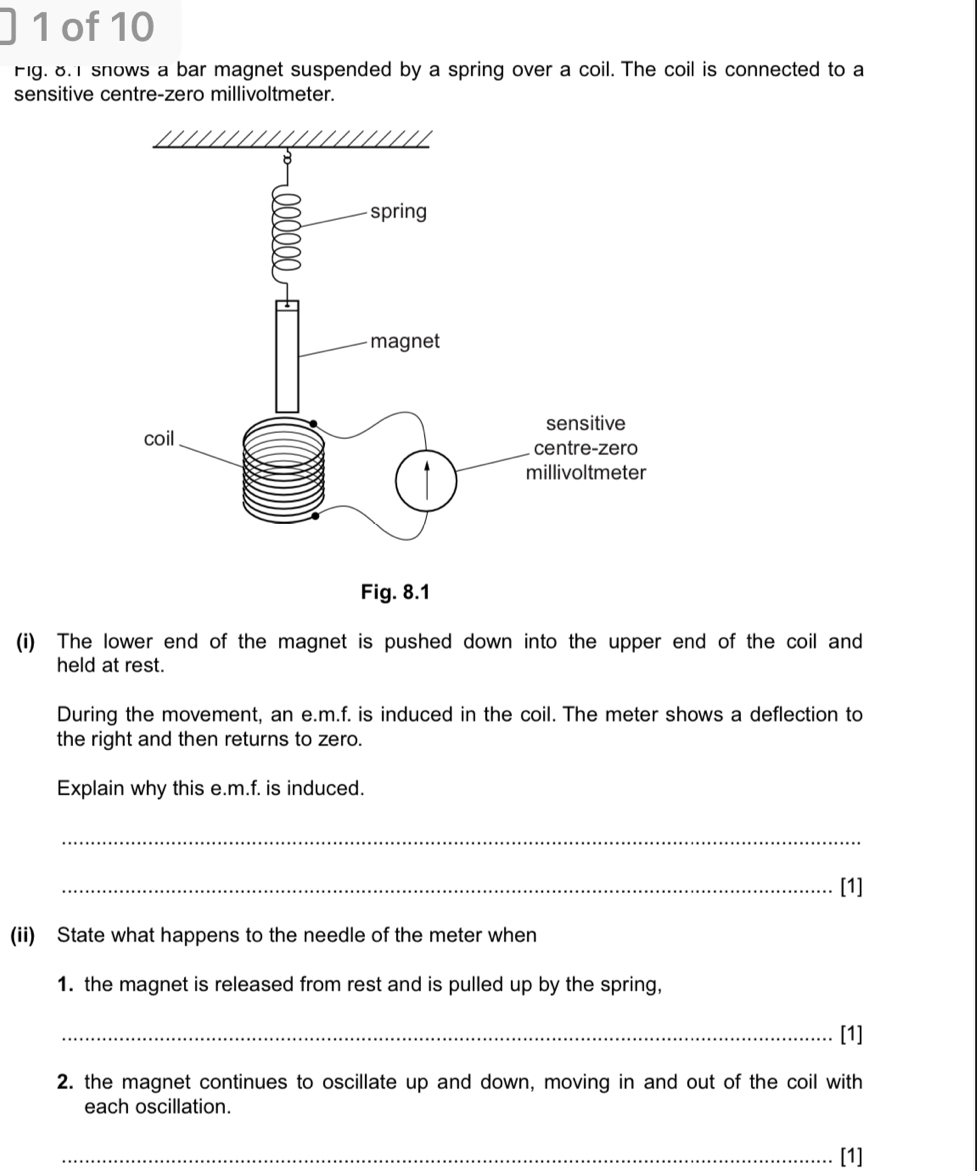 of 10 
Fig. 8. snows a bar magnet suspended by a spring over a coil. The coil is connected to a 
sensitive centre-zero millivoltmeter. 
(i) The lower end of the magnet is pushed down into the upper end of the coil and 
held at rest. 
During the movement, an e.m.f. is induced in the coil. The meter shows a deflection to 
the right and then returns to zero. 
Explain why this e.m.f. is induced. 
_ 
_[1] 
(ii) State what happens to the needle of the meter when 
1. the magnet is released from rest and is pulled up by the spring, 
_[1] 
2. the magnet continues to oscillate up and down, moving in and out of the coil with 
each oscillation. 
_[1]