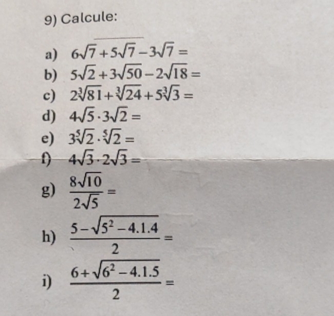 Calcule: 
a) 6sqrt(7)+5sqrt(7)-3sqrt(7)=
b) 5sqrt(2)+3sqrt(50)-2sqrt(18)=
c) 2sqrt[3](81)+sqrt[3](24)+5sqrt[3](3)=
d) 4sqrt(5)· 3sqrt(2)=
e) 3sqrt[5](2)· sqrt[5](2)=
f) 4sqrt(3)· 2sqrt(3)=
g)  8sqrt(10)/2sqrt(5) =
h)  (5-sqrt(5^2-4.1.4))/2 =
i)  (6+sqrt(6^2-4.1.5))/2 =