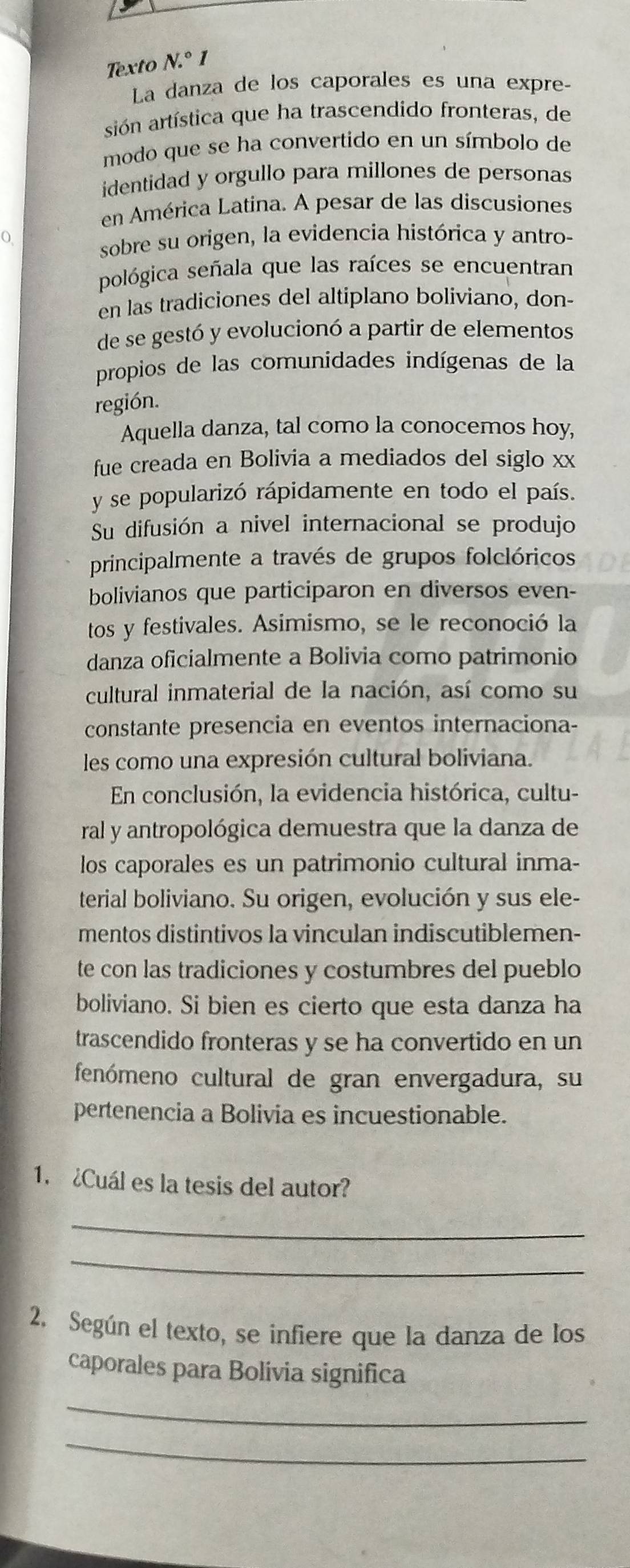 Texto N.^circ 1
La danza de los caporales es una expre-
sión artística que ha trascendido fronteras, de
modo que se ha convertido en un símbolo de
identidad y orgullo para millones de personas
en América Latina. A pesar de las discusiones
sobre su origen, la evidencia histórica y antro-
pológica señala que las raíces se encuentran
en las tradiciones del altiplano boliviano, don-
de se gestó y evolucionó a partir de elementos
propios de las comunidades indígenas de la
región.
Aquella danza, tal como la conocemos hoy,
fue creada en Bolivia a mediados del siglo xx
y se popularizó rápidamente en todo el país.
Su difusión a nivel internacional se produjo
principalmente a través de grupos folclóricos
bolivianos que participaron en diversos even-
tos y festivales. Asimismo, se le reconoció la
danza oficialmente a Bolivia como patrimonio
cultural inmaterial de la nación, así como su
constante presencia en eventos internaciona-
les como una expresión cultural boliviana.
En conclusión, la evidencia histórica, cultu-
ral y antropológica demuestra que la danza de
los caporales es un patrimonio cultural inma-
terial boliviano. Su origen, evolución y sus ele-
mentos distintivos la vinculan indiscutiblemen-
te con las tradiciones y costumbres del pueblo
boliviano. Si bien es cierto que esta danza ha
trascendido fronteras y se ha convertido en un
fenómeno cultural de gran envergadura, su
pertenencia a Bolivia es incuestionable.
1. ¿Cuál es la tesis del autor?
_
_
2. Según el texto, se infiere que la danza de los
caporales para Bolívia significa
_
_