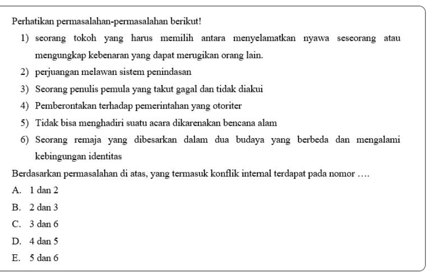 Perhatikan permasalahan-permasalahan berikut!
1) seorang tokoh yang harus memilih antara menyelamatkan nyawa seseorang atau
mengungkap kebenaran yang dapat merugikan orang lain.
2) perjuangan melawan sistem penindasan
3) Seorang penulis pemula yang takut gagal dan tidak diakui
4) Pemberontakan terhadap pemerintahan yang otoriter
5) Tidak bisa menghadiri suatu acara dikarenakan bencana alam
6) Seorang remaja yang dibesarkan dalam dua budaya yang berbeda dan mengalami
kebingungan identitas
Berdasarkan permasalahan di atas, yang termasuk konflik internal terdapat pada nomor …
A. 1 dan 2
B. 2 dan 3
C. 3 dan 6
D. 4 dan 5
E. 5 dan 6