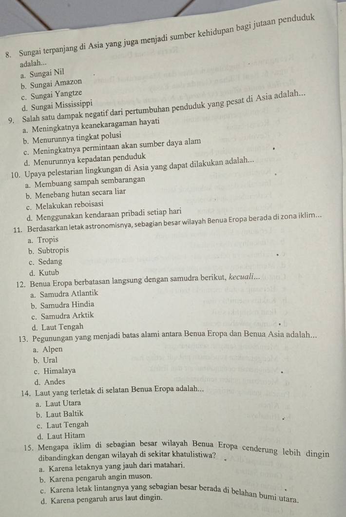 Sungai terpanjang di Asia yang juga menjadi sumber kehidupan bagi jutaan penduduk
adalah...
a. Sungai Nil
b. Sungai Amazon
c. Sungai Yangtze
d. Sungai Mississippi
9. Salah satu dampak negatif dari pertumbuhan penduduk yang pesat di Asia adalah...
a. Meningkatnya keanekaragaman hayati
b. Menurunnya tingkat polusi
c. Meningkatnya permintaan akan sumber daya alam
d. Menurunnya kepadatan penduduk
10. Upaya pelestarian lingkungan di Asia yang dapat dilakukan adalah...
a. Membuang sampah sembarangan
b. Menebang hutan secara liar
c. Melakukan reboisasi
d. Menggunakan kendaraan pribadi setiap hari
11. Berdasarkan letak astronomisnya, sebagian besar wilayah Benua Eropa berada di zona iklim….
a. Tropis
b. Subtropis
c. Sedang
d. Kutub
12. Benua Eropa berbatasan langsung dengan samudra berikut, kecuali...
a. Samudra Atlantik
b. Samudra Hindia
c. Samudra Arktik
d. Laut Tengah
13. Pegunungan yang menjadi batas alami antara Benua Eropa dan Benua Asia adalah...
a. Alpen
b. Ural
c. Himalaya
d. Andes
14. Laut yang terletak di selatan Benua Eropa adalah...
a. Laut Utara
b. Laut Baltik
c. Laut Tengah
d. Laut Hitam
15. Mengapa iklim di sebagian besar wilayah Benua Eropa cenderung lebih dingin
dibandingkan dengan wilayah di sekitar khatulistiwa?
a. Karena letaknya yang jauh dari matahari.
b. Karena pengaruh angin muson.
c. Karena letak lintangnya yang sebagian besar berada di belahan bumi utara.
d. Karena pengaruh arus laut dingin.