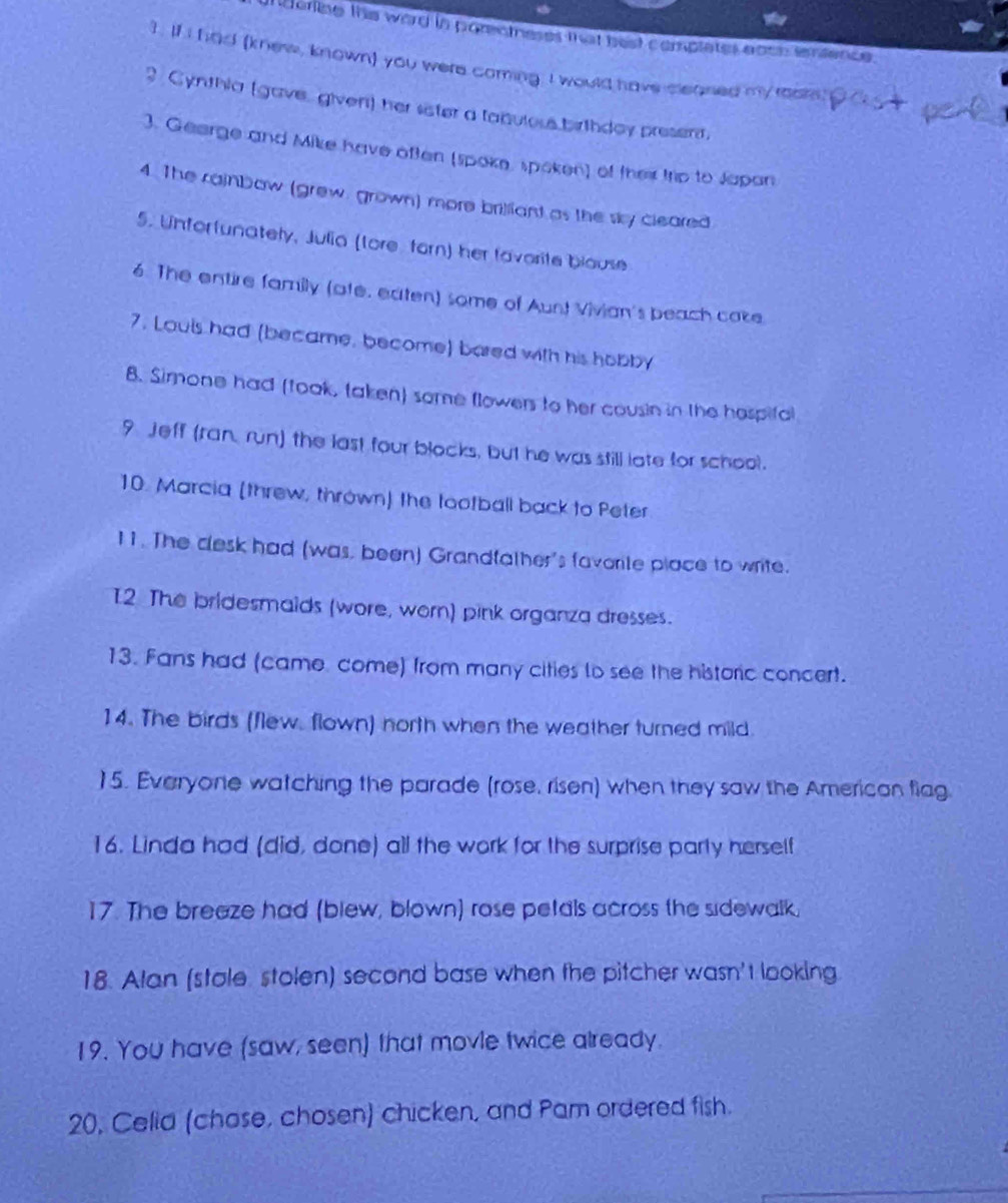 derine the word in parentneses that best complates eoch ienience. 
I. If I had (knew, known) you were coming. I would have cleaned my room. 
2 Cynthia (gave, givent) her seter a tabuloss birthdoy present, 
3. Gearge and Mike have often (spoke, spoken) of thei trip to Japan 
4. The cainbow (grew, grown) more brilliant as the sky cleared 
5. Unforfunately, Julia (tore forn) her favorite blouse 
6. The entire family (ate, eaten) some of Aunt Vivian's beach cake 
7. Louls had (became, become) bared with his hobby 
8. Simone had (took, taken) some flowers to her cousin in the hospifal 
9 Jeff (ran, run) the last four blocks, but he was still late for school. 
10. Marcia (threw, thrown) the tootball back to Peter 
11. The clesk had (was, been) Grandfather's favorite place to write. 
I2 The bridesmaids (wore, worn) pink organza dresses. 
13. Fans had (came come) from many cities lo see the historic concert. 
14. The birds (flew, flown) north when the weather turned mild. 
15. Everyone watching the parade (rose, risen) when they saw the American flag 
16. Linda had (did, done) all the work for the surprise party herself 
17. The breaze had (blew, blown) rose petals across the sidewalk, 
18. Alan (stale stolen) second base when the pitcher wasn't looking 
19. You have (saw, seen) that movle twice already. 
20, Celid (chose, chosen) chicken, and Pam ordered fish.