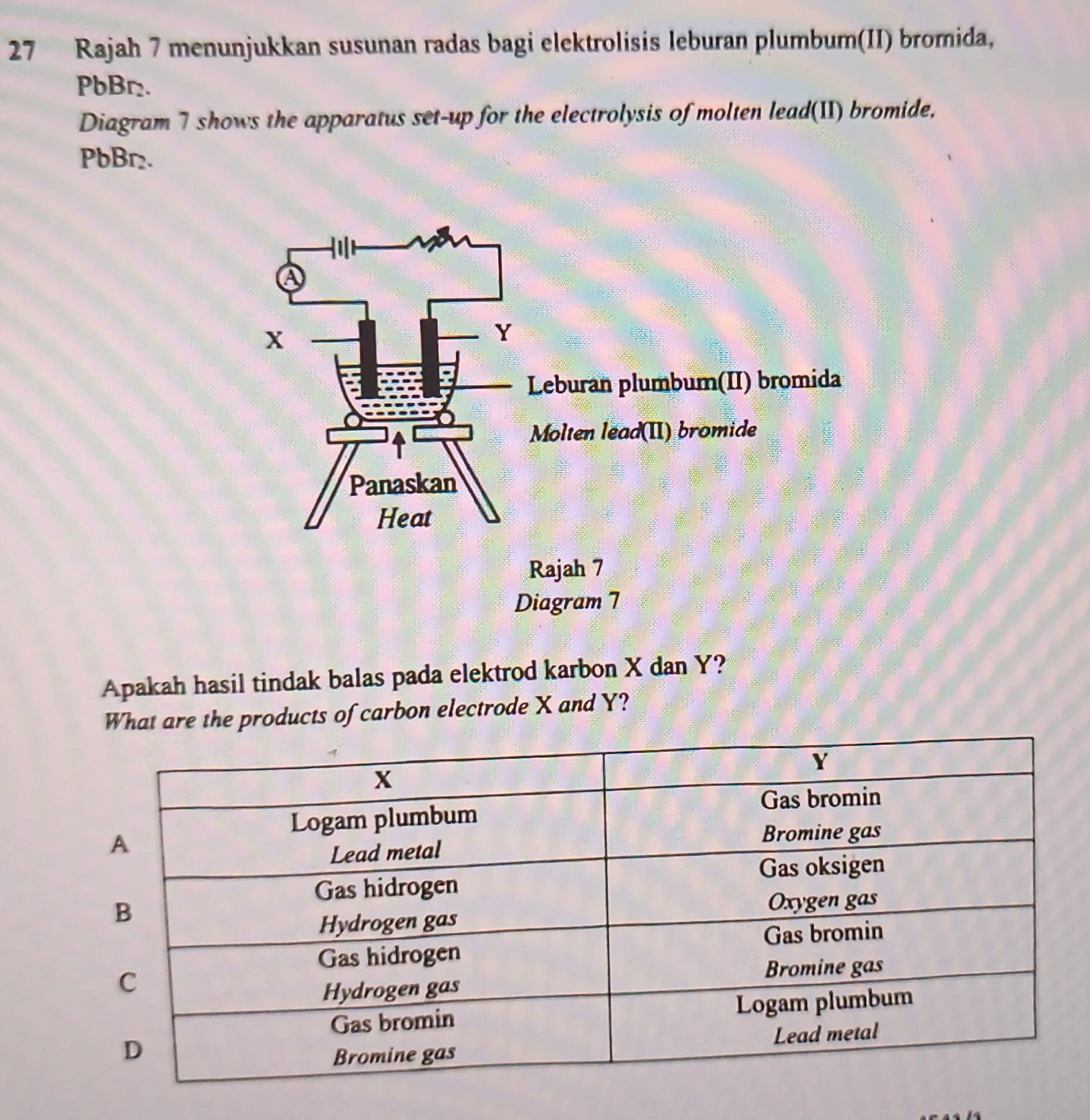 Rajah 7 menunjukkan susunan radas bagi elektrolisis leburan plumbum(II) bromida,
PbBr₂. 
Diagram 7 shows the apparatus set-up for the electrolysis of molten lead(II) bromide,
PbBr₂. 
Apakah hasil tindak balas pada elektrod karbon X dan Y? 
What are the products of carbon electrode X and Y?