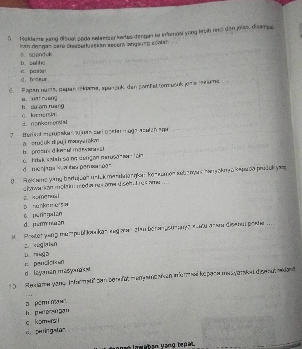 Reklame yang dibuat pada selembar kertas dengan isi infomasi yang lebih rinci dan jelas, disampai
kan dengan cara disebarluaskan secara langsung adalah ....
a. spanduk
b. baliho
c. poster
d. brosur
6. Papan nama, papan reklame, spanduk, dan pamflet termasuk jenis reklame ....
a、 luar ruang
b. dalam ruang
c. komersial
d. nonkomersial
7. Berikut merupakan tujuan dari poster niaga adalah agar ...
a. produk dipuji masyarakat
b. produk dikenal masyarakat
c. tidak kalah saing dengan perusahaan lain
d. menjaga kualitas perusahaan
8. Reklame yang bertujuan untuk mendatangkan konsumen sebanyak-banyaknya kepada produk yang
ditawarkan melalui media reklame disebut reklame ....
a、 komersial
b. nonkomersial
c. peringatan
d. permintaan
9. Poster yang mempublikasikan kegiatan atau berlangsungnya suatu acara disebut poster ....
a. kegiatan
b. niaga
c. pendidikan
d. layanan masyarakat
10. Reklame yang informatif dan bersifat menyampaikan informasi kepada masyarakat disebut reklame
…
a. permintaan
b. penerangan
c. komersil
d. peringatan
an jawaban yang tepat.