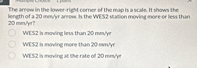 Murtple Chbice 1 poin
The arrow in the lower-right corner of the map is a scale. It shows the
length of a 20 mm/yr arrow. Is the WES2 station moving more or less than
20 mm/yr?
WES2 is moving less than 20 mm/yr
WES2 is moving more than 20 mm/yr
WES2 is moving at the rate of 20 mm/yr