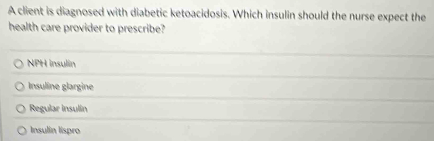 A client is diagnosed with diabetic ketoacidosis. Which insulin should the nurse expect the
health care provider to prescribe?
NPH insulin
Insuline glargine
Regular insulin
Insulin lispro