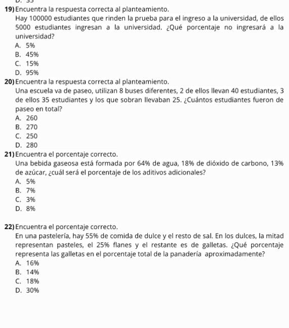 Encuentra la respuesta correcta al planteamiento.
Hay 100000 estudiantes que rinden la prueba para el ingreso a la universidad, de ellos
5000 estudiantes ingresan a la universidad. ¿Qué porcentaje no ingresará a la
universidad?
A. 5%
B. 45%
C. 15%
D. 95%
20) Encuentra la respuesta correcta al planteamiento.
Una escuela va de paseo, utilizan 8 buses diferentes, 2 de ellos llevan 40 estudiantes, 3
de ellos 35 estudiantes y los que sobran Ilevaban 25. ¿Cuántos estudiantes fueron de
paseo en total?
A. 260
B. 270
C. 250
D. 280
21) Encuentra el porcentaje correcto.
Una bebida gaseosa está formada por 64% de agua, 18% de dióxido de carbono, 13%
de azúcar, ¿cuál será el porcentaje de los aditivos adicionales?
A. 5%
B. 7%
C. 3%
D. 8%
22) Encuentra el porcentaje correcto.
En una pastelería, hay 55% de comida de dulce y el resto de sal. En los dulces, la mitad
representan pasteles, el 25% flanes y el restante es de galletas. ¿Qué porcentaje
representa las galletas en el porcentaje total de la panadería aproximadamente?
A. 16%
B. 14%
C. 18%
D. 30%