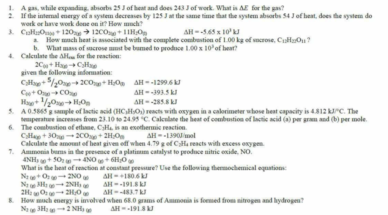 A gas, while expanding, absorbs 25 J of heat and does 243 J of work. What is ∆E for the gas?
2. If the internal energy of a system decreases by 125 J at the same time that the system absorbs 54 J of heat, does the system do
work or have work done on it? How much?
3. C_12H_22O_11(s)+12O_2(g)to 12CO_2(g)+11H_2O_(l) Delta H=-5.65* 10^3kJ
a. How much heat is associated with the complete combustion of 1.00 kg of sucrose, C_12H_22O_11 ?
b. What mass of sucrose must be burned to produce 1.00* 10^3 of heat?
4. Calculate the △ H_rms for the reaction:
2C_(s)+H_2(g)to C_2H_2(g)
given the following information:
C_2H_2(g)+^5/_2O_2(g)to 2CO_2(g)+H_2O_(1) Delta H=-1299.6kJ
C_(s)+O_2(g)to CO_2(g)
△ H=-393.5kJ
H_2(g)+^1/_2O_2(g)to H_2O_(l) △ H=-285.8kJ
5. A 0.5865 g sample of lactic acid (HC_3H_5O_3) reacts with oxygen in a calorimeter whose heat capacity is 4.812kJ/^circ C. The
temperature increases from 23.10 to 24.95°C. Calculate the heat of combustion of lactic acid (a) per gram and (b) per mole.
6. The combustion of ethane, C_2H_4 is an exothermic reaction.
C_2H_4(g)+3O_2(g)to 2CO_2(g)+2H_2O_(l) Delta H=-1390J/mol
Calculate the amount of heat given off when 4.79 g of C_2H_4 reacts with excess oxygen.
7. Ammonia burns in the presence of a platinum catalyst to produce nitric oxide, NO.
4NH_3(g)+5O_2(g)to 4NO_(g)+6H_2O_(g)
What is the heat of reaction at constant pressure? Use the following thermochemical equations:
N_2(g)+O_2(g)to 2NO_(g) △ H=+180.6kJ
N_2(g)3H_2(g)to 2NH_3(g) Delta H=-191.8kJ
2H_2(g)O_2(g)to 2H_2O_(g) Delta H=-483.7kJ
8. How much energy is involved when 68.0 grams of Ammonia is formed from nitrogen and hydrogen?
N_2 (g) 3H_2(g)to 2NH_3(g) Delta H=-191.8kJ