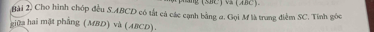 ( phang (SBC) va (ABC). 
Bài 2, Cho hình chóp đều S. ABCD có tất cả các cạnh bằng a. Gọi M là trung điểm SC. Tính góc 
giữa hai mặt phẳng (MBD) và (ABCD).