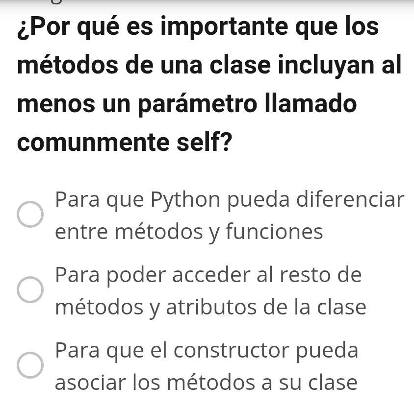 ¿Por qué es importante que los
métodos de una clase incluyan al
menos un parámetro llamado
comunmente self?
Para que Python pueda diferenciar
entre métodos y funciones
Para poder acceder al resto de
métodos y atributos de la clase
Para que el constructor pueda
asociar los métodos a su clase