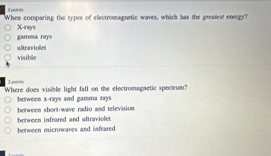 When comparing the types of electromagnetic waves, which has the greatest energy?
X -rays
gamma rays
ultraviolet
visible
2 points
Where does visible light fall on the electromagnetic spectrum?
between x -rays and gamma rays
between short-wave radio and television
between infrared and ultraviolet
between microwaves and infrared