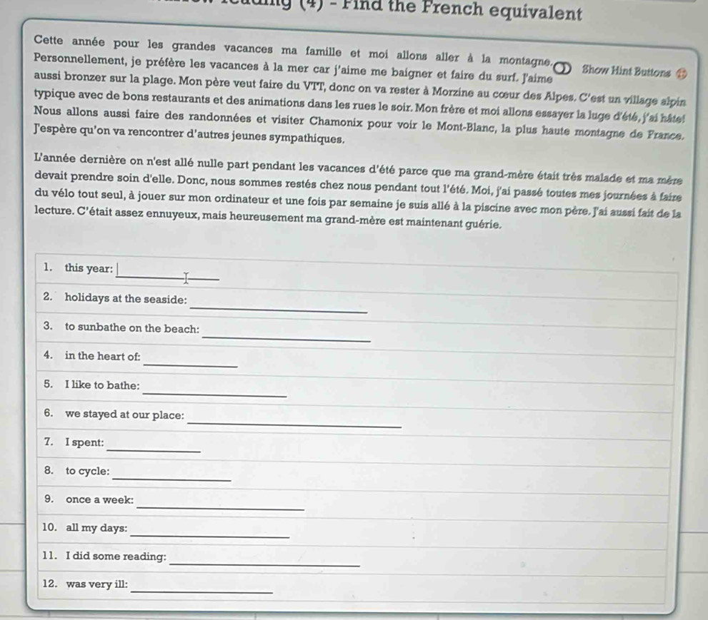 iing (4) - Find the French equivalent
Cette année pour les grandes vacances ma famille et moi allons aller à la montagne. ① Show Hint Buttons ⑬
Personnellement, je préfère les vacances à la mer car j'aime me baigner et faire du surf. J'aime
aussi bronzer sur la plage. Mon père veut faire du VTT, donc on va rester à Morzine au cœur des Alpes. C'est un village alpin
typique avec de bons restaurants et des animations dans les rues le soir. Mon frère et moi allons essayer la luge d'été, j'ai hâte !
Nous allons aussi faire des randonnées et visiter Chamonix pour voir le Mont-Blanc, la plus haute montagne de France.
Jespère qu'on va rencontrer d'autres jeunes sympathiques.
L'année dernière on n'est allé nulle part pendant les vacances d'été parce que ma grand-mère était très malade et ma mère
devait prendre soin d'elle. Donc, nous sommes restés chez nous pendant tout l'été. Moi, j'ai passé toutes mes journées à faire
du vélo tout seul, à jouer sur mon ordinateur et une fois par semaine je suis allé à la piscine avec mon père. J'ai aussi fait de la
lecture. C'était assez ennuyeux, mais heureusement ma grand-mère est maintenant guérie.
1. this year: _I_
_
2. holidays at the seaside:
_
3. to sunbathe on the beach:
_
4. in the heart of:
_
5. I like to bathe:
_
6. we stayed at our place:
_
7. I spent:
_
8. to cycle:
_
9. once a week:
_
10. all my days:
_
11. I did some reading:
_
12. was very ill: