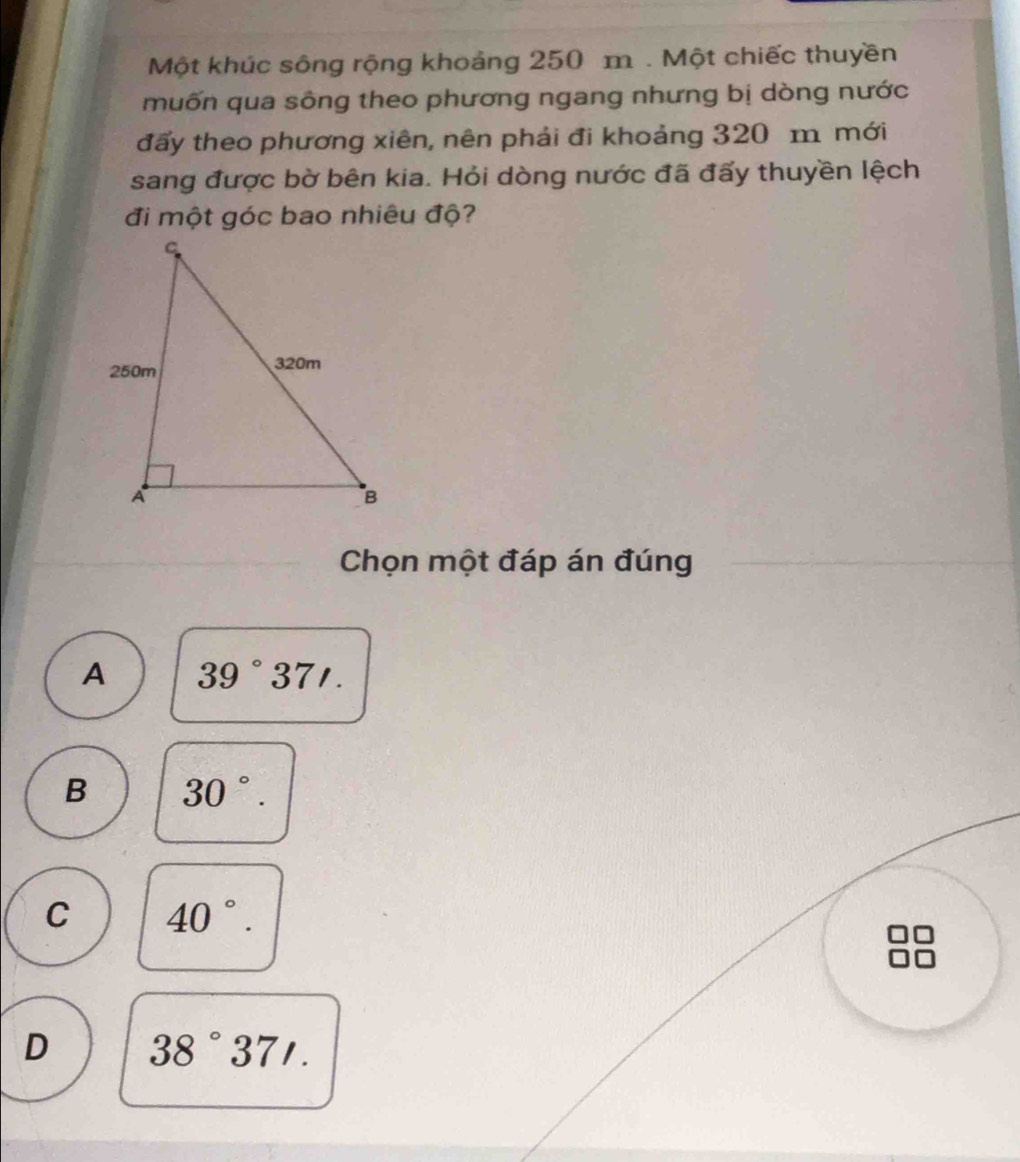 Một khúc sông rộng khoảng 250 m. Một chiếc thuyền
muốn qua sông theo phương ngang nhưng bị dòng nước
đấy theo phương xiên, nên phải đi khoảng 320 m mới
sang được bờ bên kia. Hỏi dòng nước đã đấy thuyền lệch
đi một góc bao nhiêu độ?
Chọn một đáp án đúng
A 39°37'.
B 30°.
C 40°.
D 38°37'.