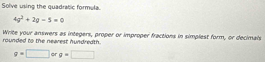 Solve using the quadratic formula.
4g^2+2g-5=0
Write your answers as integers, proper or improper fractions in simplest form, or decimals 
rounded to the nearest hundredth.
g=□ or g=□