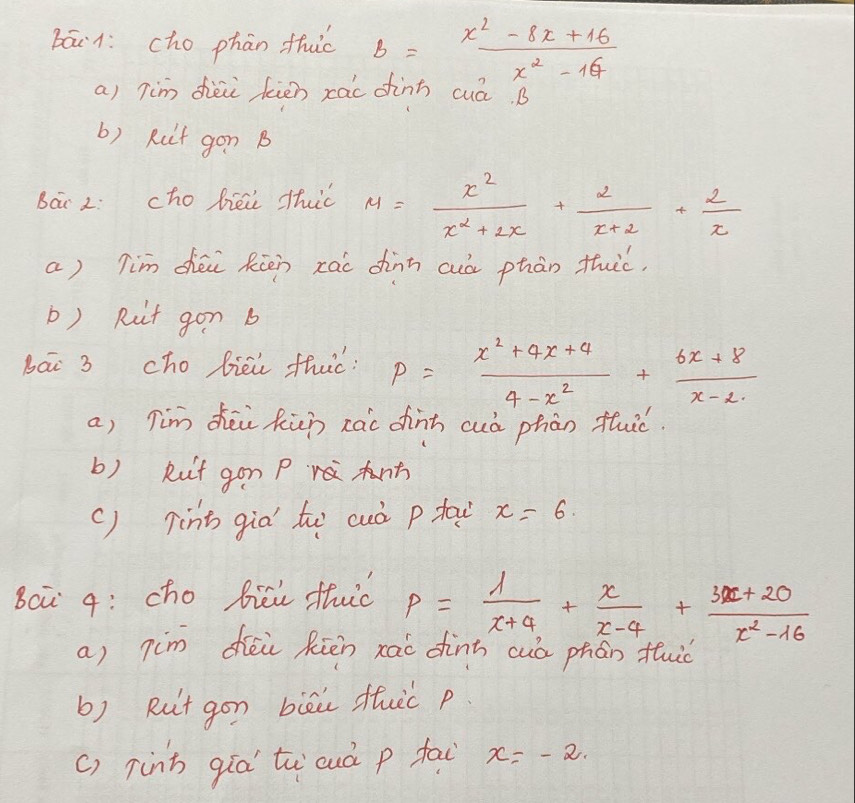 báin: cho phān thic b= (x^2-8x+16)/x^2-16 
a) Tim dièi kién rac finh cuá. B 
b) Rit gon B 
Bai 2: cho biéi thuc M= x^2/x^2+2x + 2/x+2 + 2/x 
a) Tim chéi Rien zai dinn cuò phàn thic. 
b) Rit gon b 
bāi 3 cho biei thuc : P= (x^2+4x+4)/4-x^2 + (6x+8)/x-2 
a) Tim dhēi Rin xai chinh cuò phàn fuic. 
b) Ruit gon P rà 
() Tint giò to cuò p tai x=6. 
Bci q: cho bici thuc p= 1/x+4 + x/x-4 + (3x+20)/x^2-16 
a) 7im déi Riēn xài dinn cuò phán fuo 
b) Rut gon biāu duic p 
() 7inh qíà tu cuò p fai x=-2.