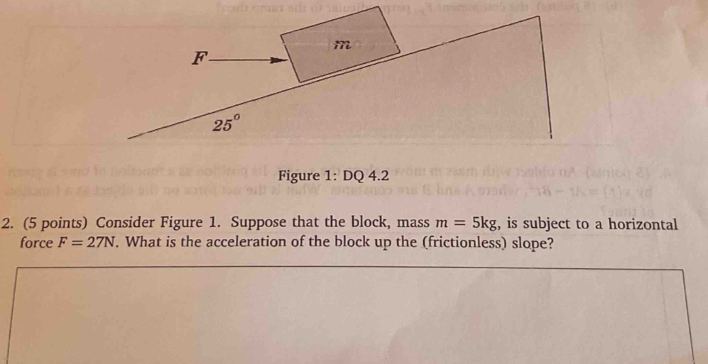 Figure 1: DQ 4.2
2. (5 points) Consider Figure 1. Suppose that the block, mass m=5kg , is subject to a horizontal
force F=27N. What is the acceleration of the block up the (frictionless) slope?