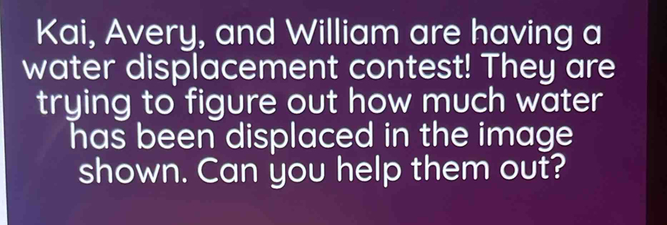 Kai, Avery, and William are having a 
water displacement contest! They are 
trying to figure out how much water 
has been displaced in the image 
shown. Can you help them out?