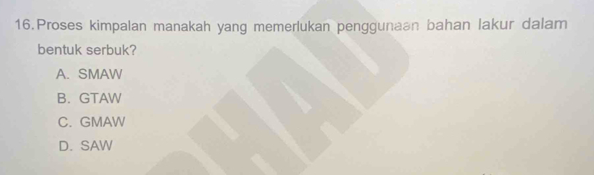 Proses kimpalan manakah yang memerlukan penggunaan bahan lakur dalam
bentuk serbuk?
A. SMAW
B. GTAW
C. GMAW
D. SAW