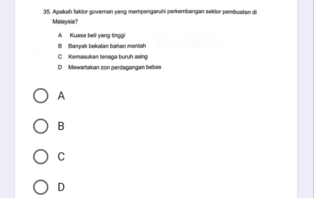 Apakah faktor governan yang mempengaruhi perkembangan sektor pembuatan di
Malaysia?
A Kuasa beli yang tinggi
B Banyak bekalan bahan mentah
C Kemasukan tenaga buruh asing
D Mewartakan zon perdagangan bebas
A
B
C
D