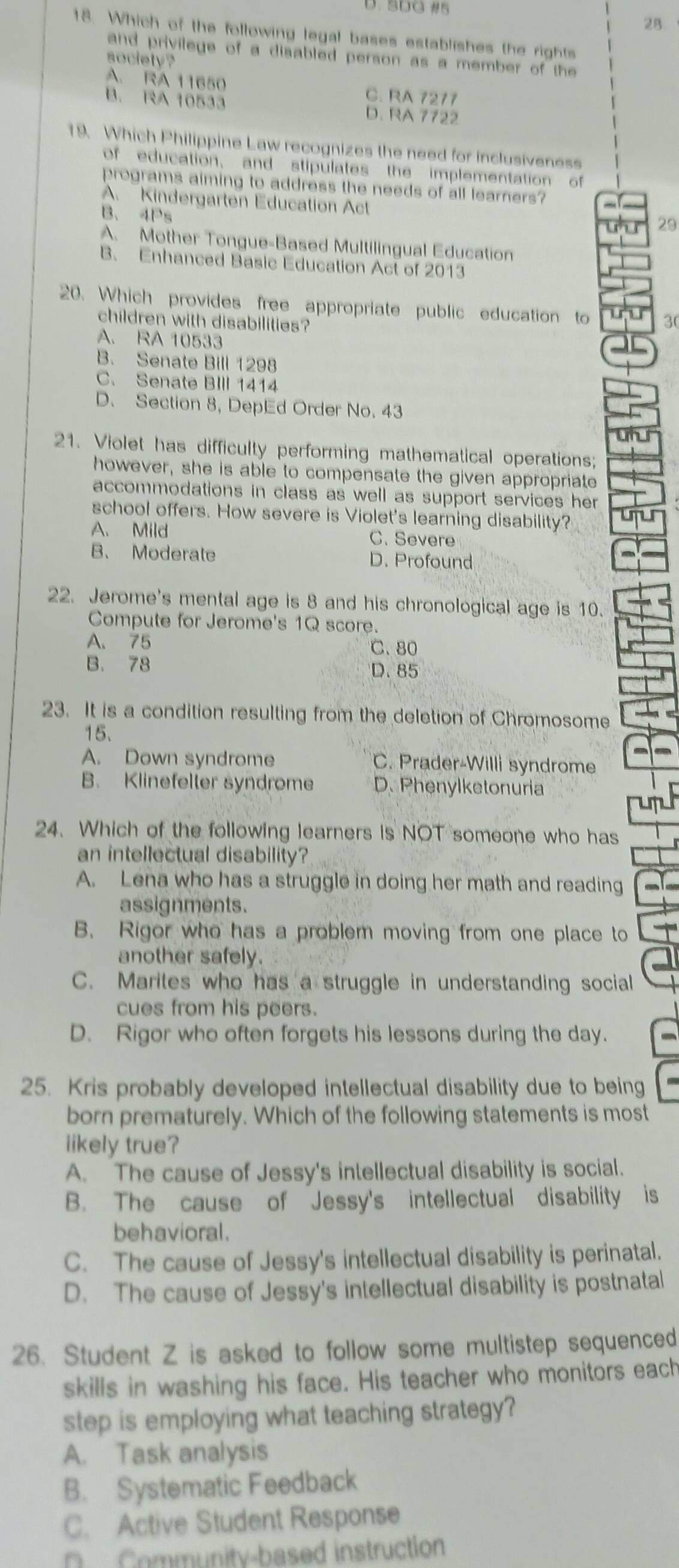 5DG #5
28
18. Which of the following legal bases establishes the rights
and privilege of a disabled person as a member of the 
society ?
A. RA 11650 C. RA 7277
B. RA 10533 D. RA 7722
19. Which Philippine Law recognizes the need for inclusiveness
of education, and stipulates the implementation of
programs aiming to address the needs of all learners?
A. Kindergarten Education Act
B、4Ps
29
A. Mother Tongue-Based Multilingual Education
B、 Enhanced Basic Education Act of 2013
20. Which provides free appropriate public education to 30
children with disabilities?
A. RA 10533
B. Senate Bill 1298
C. Senate BIlI 1414
D. Section 8, DepEd Order No. 43
21. Violet has difficulty performing mathematical operations;
however, she is able to compensate the given appropriate
accommodations in class as well as support services her 
school offers. How severe is Violet's learning disability?
A. Mild C. Severe
B、 Moderate D. Profound
22. Jerome's mental age is 8 and his chronological age is 10.
Compute for Jerome's 1Q score.
A. 75 C. 80
B. 78 D. 85
23. It is a condition resulting from the deletion of Chromosome
15.
A. Down syndrome C. Prader-Willi syndrome
B. Klinefeller syndrome D.Phenylketonuria
24. Which of the following learners is NOT someone who has
an intellectual disability?
A. Lena who has a struggle in doing her math and reading
assignments.
B. Rigor who has a problem moving from one place to
another safely.
C. Marites who has a struggle in understanding social
cues from his peers.
D. Rigor who often forgets his lessons during the day.
25. Kris probably developed intellectual disability due to being
born prematurely. Which of the following statements is most
likely true?
A. The cause of Jessy's intellectual disability is social.
B. The cause of Jessy's intellectual disability is
behavioral.
C. The cause of Jessy's intellectual disability is perinatal.
D. The cause of Jessy's intellectual disability is postnatal
26. Student Z is asked to follow some multistep sequenced
skills in washing his face. His teacher who monitors each
step is employing what teaching strategy?
A. Task analysis
B. Systematic Feedback
C. Active Student Response
D  Community-based instruction