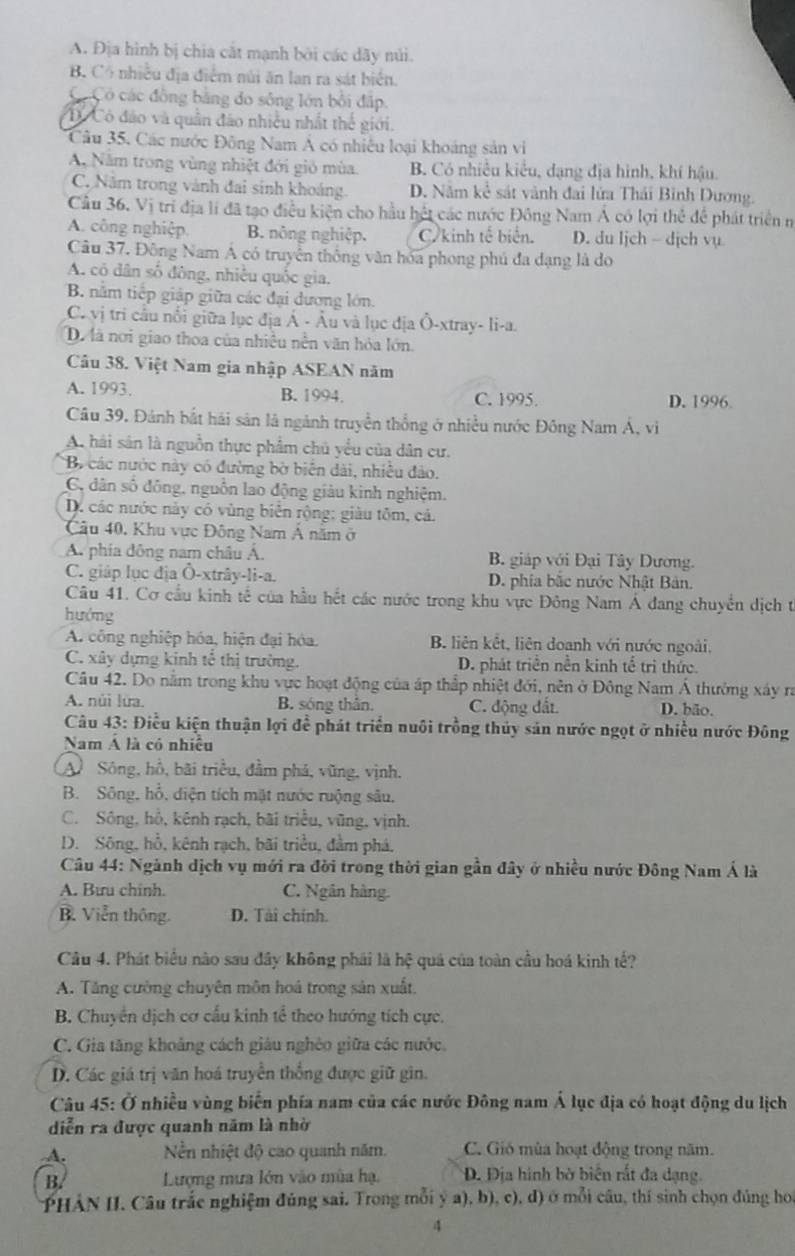 A. Địa hình bị chia cắt mạnh bởi các dãy núi.
B. Cổ nhiều địa điểm núi ăn lan ra sát biển.
Có Có các đồng bằng do sông lớn bối đấp.
C Có đảo và quân đảo nhiều nhất thể giới.
Câu 35, Các nước Đông Nam Á có nhiều loại khoảng sản vi
A. Năm trong vùng nhiệt đới gió mùa. B. Có nhiều kiểu, dạng địa hình, khí hậu.
C. Năm trong vành đai sinh khoảng. D. Nằm kể sát vành đai lửa Thái Bình Dương.
Cầu 36. Vị trí địa lí đã tạo điều kiện cho hầu hết các nước Đông Nam Á có lợi thể để phát triển n
A. công nghiệp. B. nông nghiệp. C kinh tế biển. D. du ljch - dịch vụ
Câu 37. Đông Nam Á có truyền thống văn hóa phong phủ đa dạng là do
A. có dân số đông, nhiêu quốc gia.
B. nằm tiếp giáp giữa các đại dương lớn.
C. vị tri cầu nổi giữa lục địa Á - Âu và lục địa Ô-xtray- li-a.
Dự à nơi giao thoa của nhiều nền văn hỏa lớn.
Câu 38. Việt Nam gia nhập ASEAN năm
A. 1993. B. 1994. C. 1995. D. 1996.
Câu 39. Đánh bắt hải sản là ngành truyền thống ở nhiều nước Đông Nam Á, vì
A hải sản là nguồn thực phẩm chủ yểu của dân cư.
*B các nước này có đường bờ biển dài, nhiều đảo.
C, dân số đồng, nguồn lao động giàu kinh nghiệm.
D. các nước này có vùng biển rộng; giàu tôm, cả.
Câu 40, Khu vực Đông Nam Á năm ở
A. phía đông nam châu Á. B. giáp với Đại Tây Dương.
C. giáp lục địa Ô-xtrây-li-a. D. phía bắc nước Nhật Bản.
Câu 41. Cơ cầu kinh tế của hầu hết các nước trong khu vực Đông Nam Á đang chuyển dịch t
hướng
A. công nghiệp hóa, hiện đại hóa. B. liên kết, liên doanh với nước ngoài.
C. xây dựng kinh tế thị trường. D. phát triển nền kinh tế trì thức.
Câu 42. Do nằm trong khu vực hoạt động của áp thấp nhiệt đới, nên ở Đông Nam Á thường xây ra
A. núi lửa. B. sóng thần. C. động đất D. bão,
Câu 43: Điều kiện thuận lợi để phát triển nuôi trồng thủy sản nước ngọt ở nhiều nước Đông
Nam Á là có nhiệu
A Sông, hồ, bãi triều, đầm phá, vũng, vịnh.
B. Sông, hổ, diện tích mặt nước ruộng sâu,
C. Sông, hồ, kênh rạch, bãi triều, vũng, vịnh.
D. Sông, hồ, kênh rạch, bãi triều, đầm phá,
Câu 44: Ngành dịch vụ mới ra đời trong thời gian gần đây ở nhiều nước Đông Nam Á là
A. Bưu chinh. C. Ngân hàng.
B. Viễn thông. D. Tài chính.
Câu 4. Phát biểu nào sau đây không phái là hệ quá của toàn cầu hoá kinh tế?
A. Tăng cường chuyên môn hoá trong sản xuất.
B. Chuyển dịch cơ cấu kinh tể theo hướng tích cực.
C. Gia tăng khoảng cách giáu nghêo giữa các nước.
D. Các giá trị văn hoá truyền thống được giữ gin.
Câu 45: Ở nhiều vùng biển phía nam của các nước Đông nam Á lục địa có hoạt động du lịch
diễn ra được quanh năm là nhờ
A. Nền nhiệt độ cao quanh năm. C. Gió mùa hoạt động trong năm.
B.  Lượng mưa lớn vào mùa hạ, Đ. Địa hình bờ biển rất đa dạng.
PHẢN II. Câu trắc nghiệm đúng sai. Trong mỗi ý a), b), c), d) ở mỗi câu, thí sinh chọn đúng họa
4