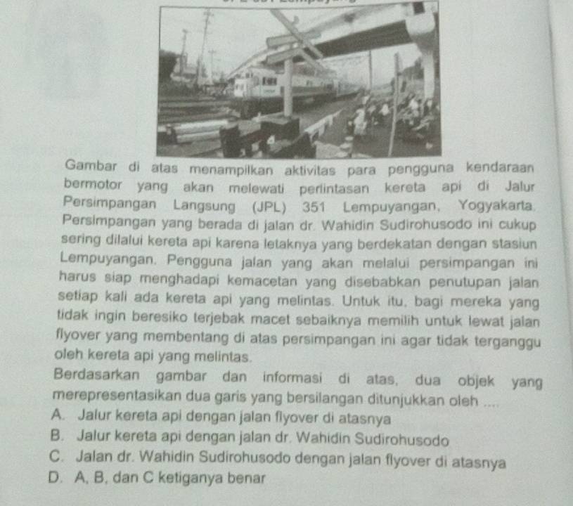 Gambar dkendaraan
bermotor yang akan melewati perlintasan kereta api di Jalur
Persimpangan Langsung (JPL) 351 Lempuyangan, Yogyakarta.
Persimpangan yang berada di jalan dr. Wahidin Sudirohusodo ini cukup
sering dilalui kereta api karena letaknya yang berdekatan dengan stasiun
Lempuyangan. Pengguna jalan yang akan melalui persimpangan ini
harus siap menghadapi kemacetan yang disebabkan penutupan jalan
setiap kali ada kereta api yang melintas. Untuk itu, bagi mereka yang
tidak ingin beresiko terjebak macet sebaiknya memilih untuk lewat jalan
flyover yang membentang di atas persimpangan ini agar tidak terganggu
oleh kereta api yang melintas.
Berdasarkan gambar dan informasi di atas, dua objek yang
merepresentasikan dua garis yang bersilangan ditunjukkan oleh ....
A. Jalur kereta api dengan jalan flyover di atasnya
B. Jalur kereta api dengan jalan dr. Wahidin Sudirohusodo
C. Jalan dr. Wahidin Sudirohusodo dengan jalan flyover di atasnya
D. A, B. dan C ketiganya benar