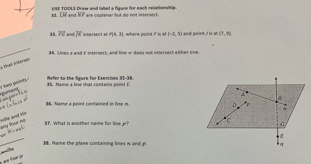 USE TOOLS Draw and label a figure for each relationship. 
32. overleftrightarrow LM and overleftrightarrow NP are coplanar but do not intersect. 
33. overleftrightarrow FG and overleftrightarrow JK intersect at P(4,3) , where point F is at (-2,5) and point / is at (7,9). 
_ 
34. Lines s and t intersect, and line & does not intersect either one. 
s that interser 
rgument. r two points Refer to the figure for Exercises 35-38. 
35. Name a line that contains point E. 
36. Name a point contained in line n. 
any four no mille and Hir 
37. What is another name for line ? 
_ 
o 
38. Name the plane containing lines n and . 
amille 
are four pr