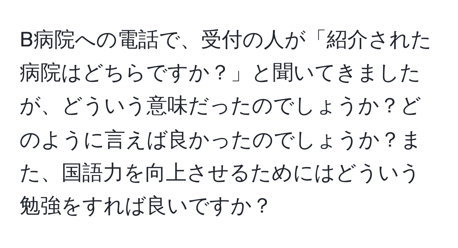 B病院への電話で、受付の人が「紹介された病院はどちらですか？」と聞いてきましたが、どういう意味だったのでしょうか？どのように言えば良かったのでしょうか？また、国語力を向上させるためにはどういう勉強をすれば良いですか？