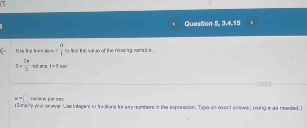 (1) 
Question 5, 3.4.15 
Use the formula omega = θ /t  to find the value of the missing variable. ,
θ = 2π /3  radians, t=5 sec
omega =□ radians per sec
(Simplify your answer. Use integers or fractions for any numbers in the expression. Type an exact answer, using π as needed.)