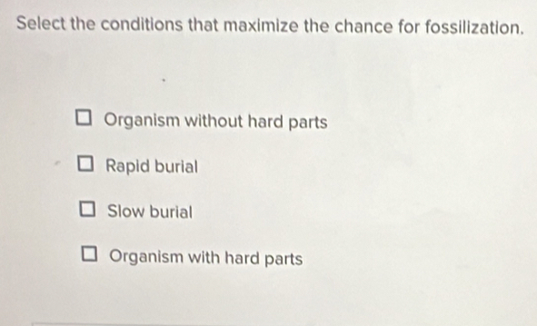 Select the conditions that maximize the chance for fossilization.
Organism without hard parts
Rapid burial
Slow burial
Organism with hard parts