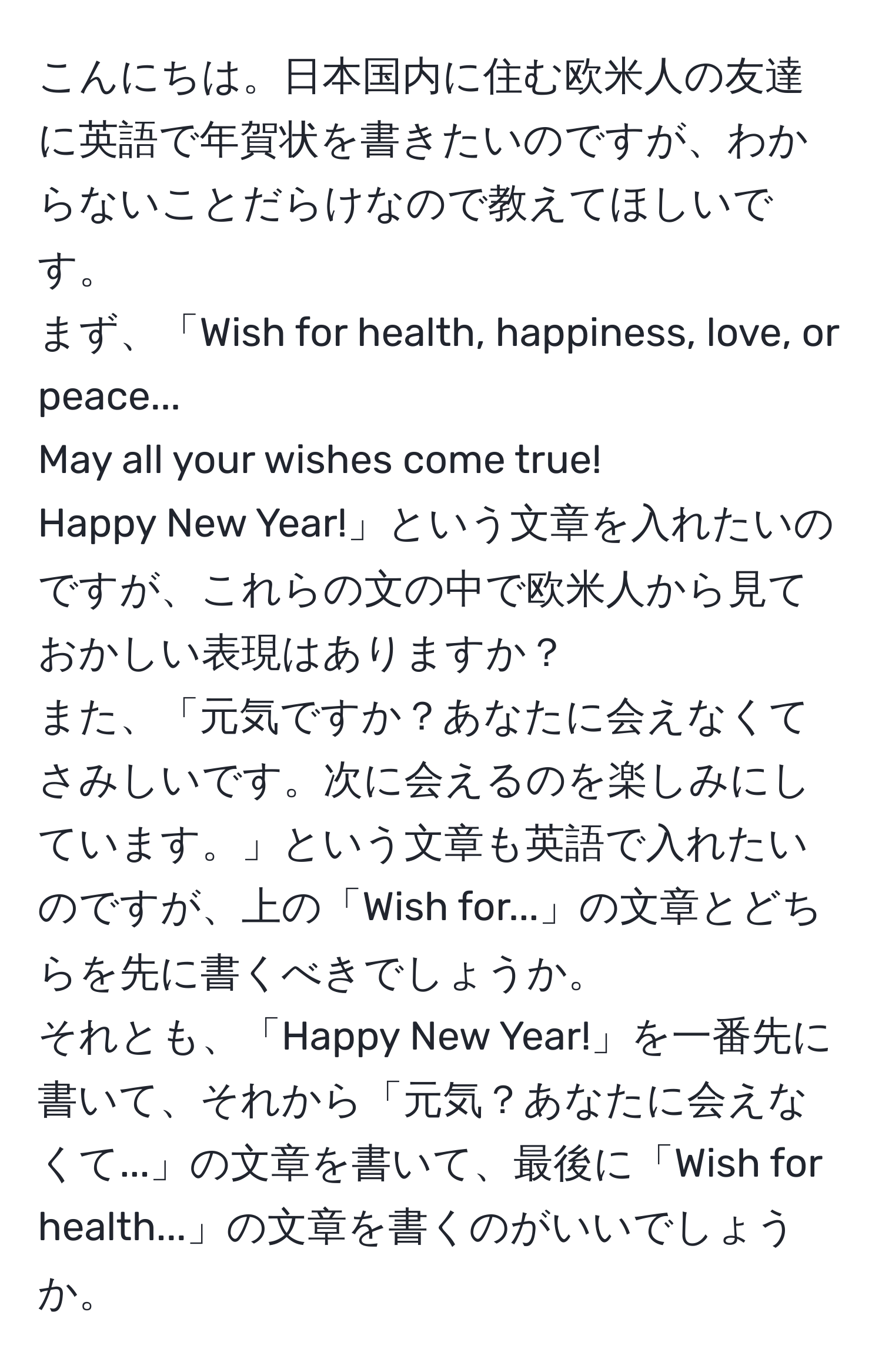 こんにちは。日本国内に住む欧米人の友達に英語で年賀状を書きたいのですが、わからないことだらけなので教えてほしいです。  
まず、「Wish for health, happiness, love, or peace...  
May all your wishes come true!  
Happy New Year!」という文章を入れたいのですが、これらの文の中で欧米人から見ておかしい表現はありますか？  
また、「元気ですか？あなたに会えなくてさみしいです。次に会えるのを楽しみにしています。」という文章も英語で入れたいのですが、上の「Wish for...」の文章とどちらを先に書くべきでしょうか。  
それとも、「Happy New Year!」を一番先に書いて、それから「元気？あなたに会えなくて...」の文章を書いて、最後に「Wish for health...」の文章を書くのがいいでしょうか。