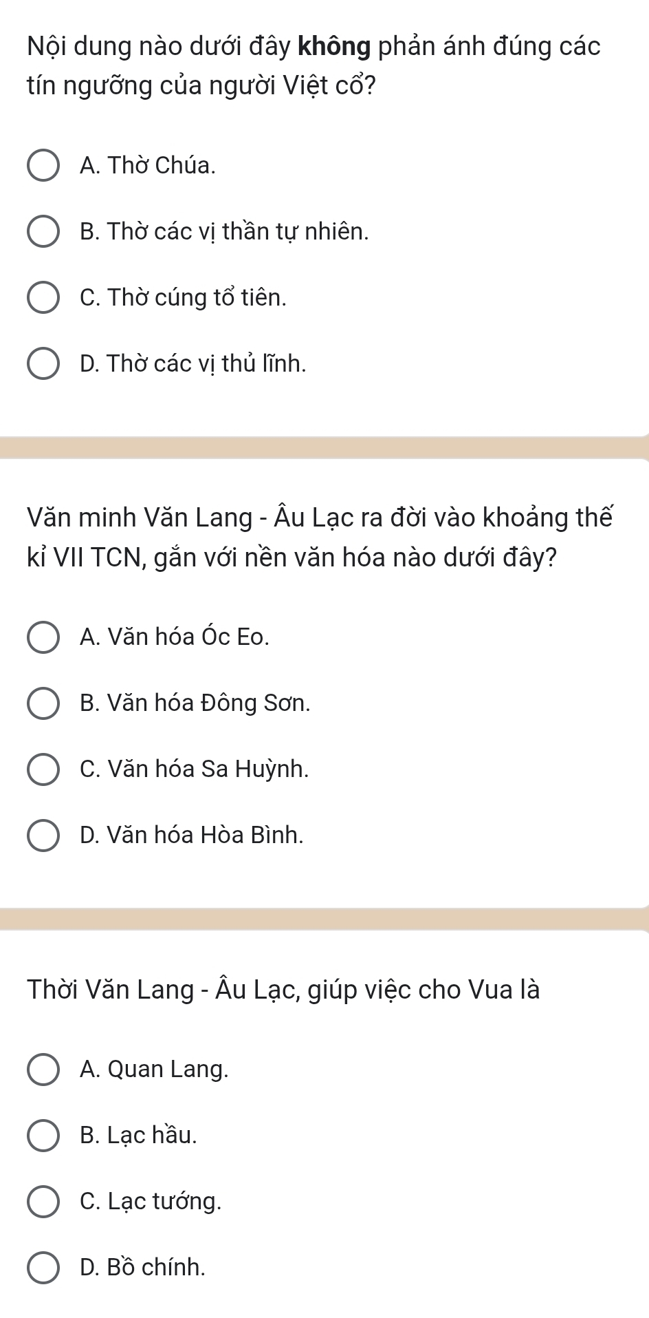 Nội dung nào dưới đây không phản ánh đúng các
tín ngưỡng của người Việt cổ?
A. Thờ Chúa.
B. Thờ các vị thần tự nhiên.
C. Thờ cúng tổ tiên.
D. Thờ các vị thủ lĩnh.
Văn minh Văn Lang - Âu Lạc ra đời vào khoảng thế
kỉ VII TCN, gắn với nền văn hóa nào dưới đây?
A. Văn hóa Óc Eo.
B. Văn hóa Đông Sơn.
C. Văn hóa Sa Huỳnh.
D. Văn hóa Hòa Bình.
Thời Văn Lang - Âu Lạc, giúp việc cho Vua là
A. Quan Lang.
B. Lạc hầu.
C. Lạc tướng.
D. Bồ chính.