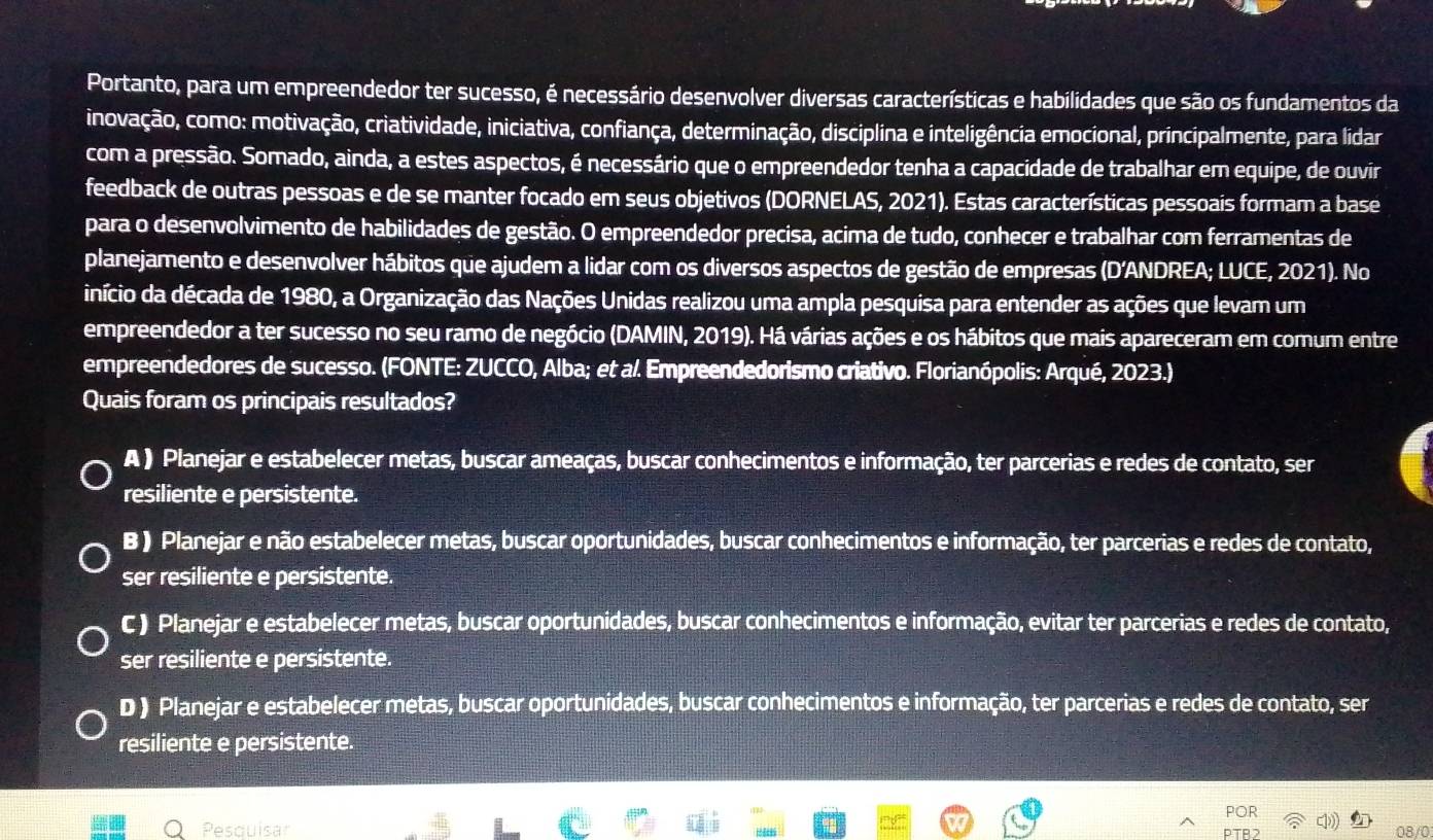 Portanto, para um empreendedor ter sucesso, é necessário desenvolver diversas características e habilidades que são os fundamentos da
inovação, como: motivação, criatividade, iniciativa, confiança, determinação, disciplina e inteligência emocional, principalmente, para lidar
com a pressão. Somado, ainda, a estes aspectos, é necessário que o empreendedor tenha a capacidade de trabalhar em equipe, de ouvir
feedback de outras pessoas e de se manter focado em seus objetivos (DORNELAS, 2021). Estas características pessoais formam a base
para o desenvolvimento de habilidades de gestão. O empreendedor precisa, acima de tudo, conhecer e trabalhar com ferramentas de
planejamento e desenvolver hábitos que ajudem a lidar com os diversos aspectos de gestão de empresas (D’ANDREA; LUCE, 2021). No
início da década de 1980, a Organização das Nações Unidas realizou uma ampla pesquisa para entender as ações que levam um
empreendedor a ter sucesso no seu ramo de negócio (DAMIN, 2019). Há várias ações e os hábitos que mais apareceram em comum entre
empreendedores de sucesso. (FONTE: ZUCCO, Alba; et a/. Empreendedorismo criativo. Florianópolis: Arqué, 2023.)
Quais foram os principais resultados?
A ) Planejar e estabelecer metas, buscar ameaças, buscar conhecimentos e informação, ter parcerias e redes de contato, ser
resiliente e persistente.
B ) Planejar e não estabelecer metas, buscar oportunidades, buscar conhecimentos e informação, ter parcerias e redes de contato,
ser resiliente e persistente.
C ) Planejar e estabelecer metas, buscar oportunidades, buscar conhecimentos e informação, evitar ter parcerias e redes de contato,
ser resiliente e persistente.
D ) Planejar e estabelecer metas, buscar oportunidades, buscar conhecimentos e informação, ter parcerias e redes de contato, ser
resiliente e persistente.
POF
Pesquisar PTB2 08/0